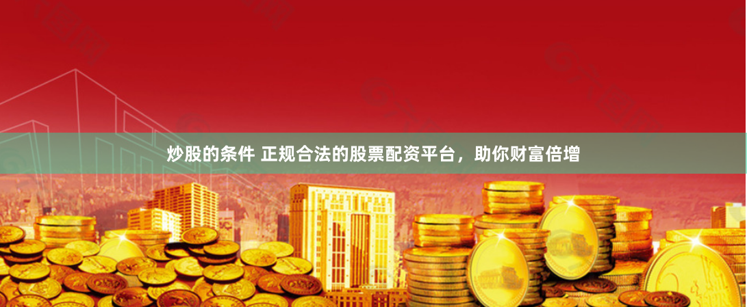 炒股的条件 正规合法的股票配资平台，助你财富倍增