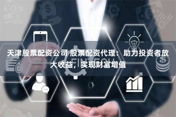 天津股票配资公司 股票配资代理：助力投资者放大收益，实现财富增值