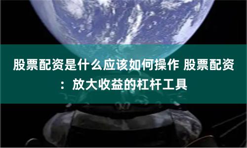 股票配资是什么应该如何操作 股票配资:放大收益的杠杆工具