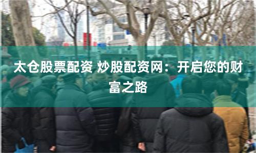 太仓股票配资 炒股配资网：开启您的财富之路