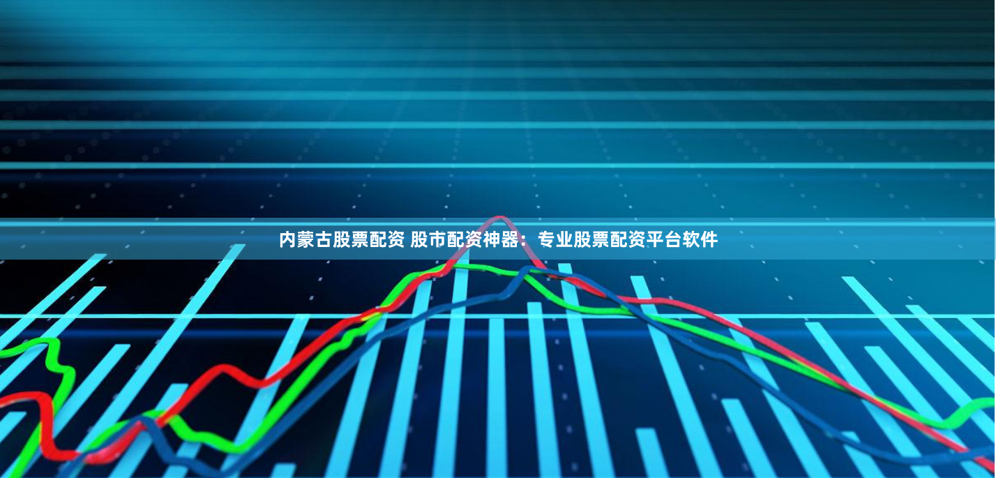 内蒙古股票配资 股市配资神器：专业股票配资平台软件