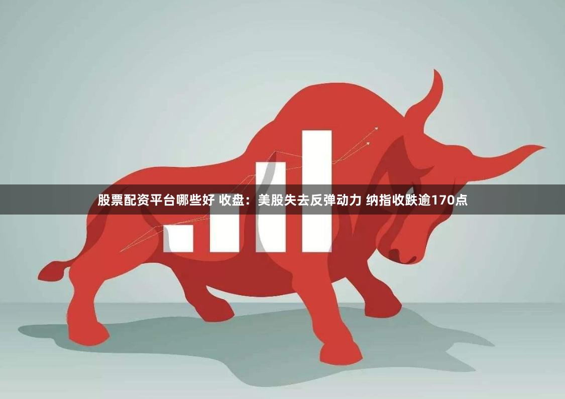 股票配资平台哪些好 收盘：美股失去反弹动力 纳指收跌逾170点