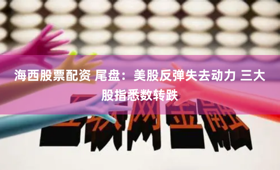 海西股票配资 尾盘：美股反弹失去动力 三大股指悉数转跌