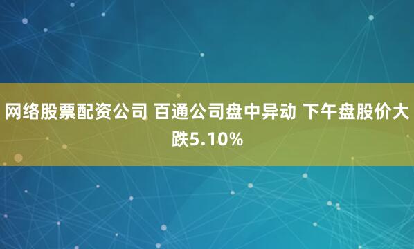 网络股票配资公司 百通公司盘中异动 下午盘股价大跌5.10%