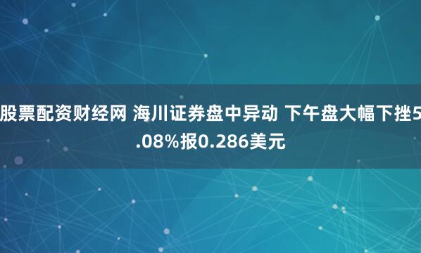 股票配资财经网 海川证券盘中异动 下午盘大幅下挫5.08%报0.286美元