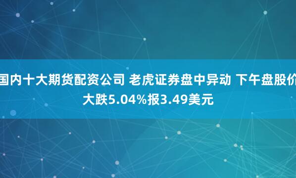 国内十大期货配资公司 老虎证券盘中异动 下午盘股价大跌5.04%报3.49美元
