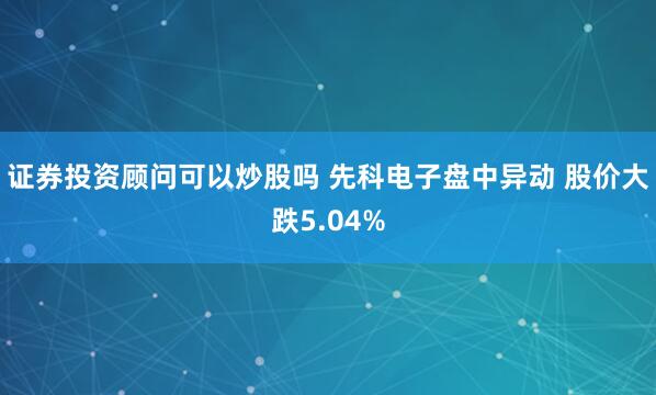 证券投资顾问可以炒股吗 先科电子盘中异动 股价大跌5.04%