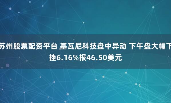 苏州股票配资平台 基瓦尼科技盘中异动 下午盘大幅下挫6.16%报46.50美元