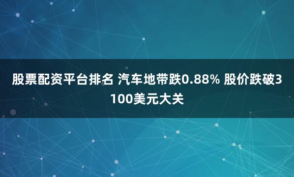 股票配资平台排名 汽车地带跌0.88% 股价跌破3100美元大关