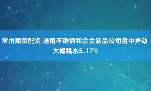 常州期货配资 通用不锈钢和合金制品公司盘中异动 大幅跳水5.17%