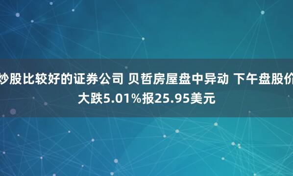 炒股比较好的证券公司 贝哲房屋盘中异动 下午盘股价大跌5.01%报25.95美元