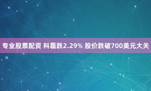 专业股票配资 科磊跌2.29% 股价跌破700美元大关