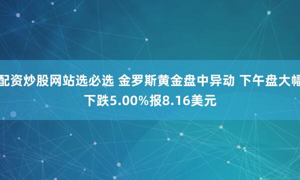 配资炒股网站选必选 金罗斯黄金盘中异动 下午盘大幅下跌5.00%报8.16美元