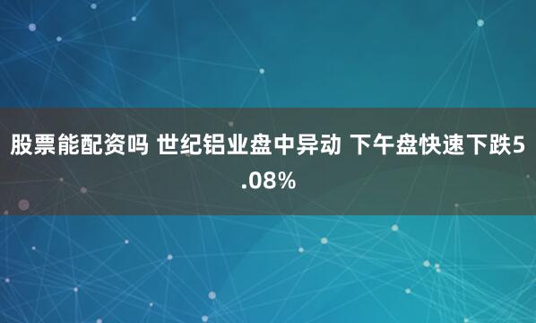 股票能配资吗 世纪铝业盘中异动 下午盘快速下跌5.08%