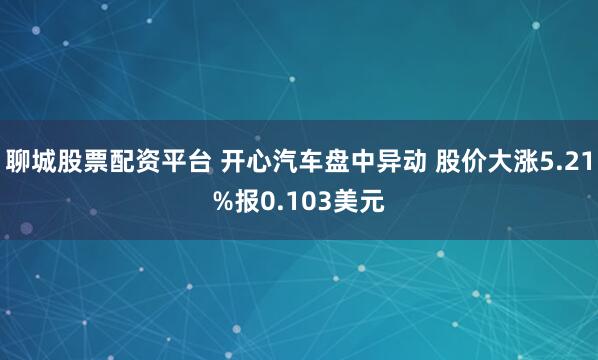 聊城股票配资平台 开心汽车盘中异动 股价大涨5.21%报0.103美元