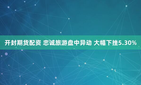 开封期货配资 忠诚旅游盘中异动 大幅下挫5.30%
