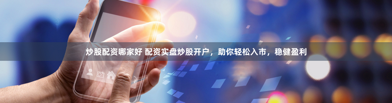 炒股配资哪家好 配资实盘炒股开户，助你轻松入市，稳健盈利