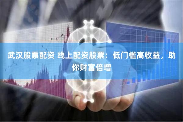 武汉股票配资 线上配资股票：低门槛高收益，助你财富倍增