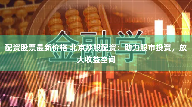 配资股票最新价格 北京炒股配资：助力股市投资，放大收益空间