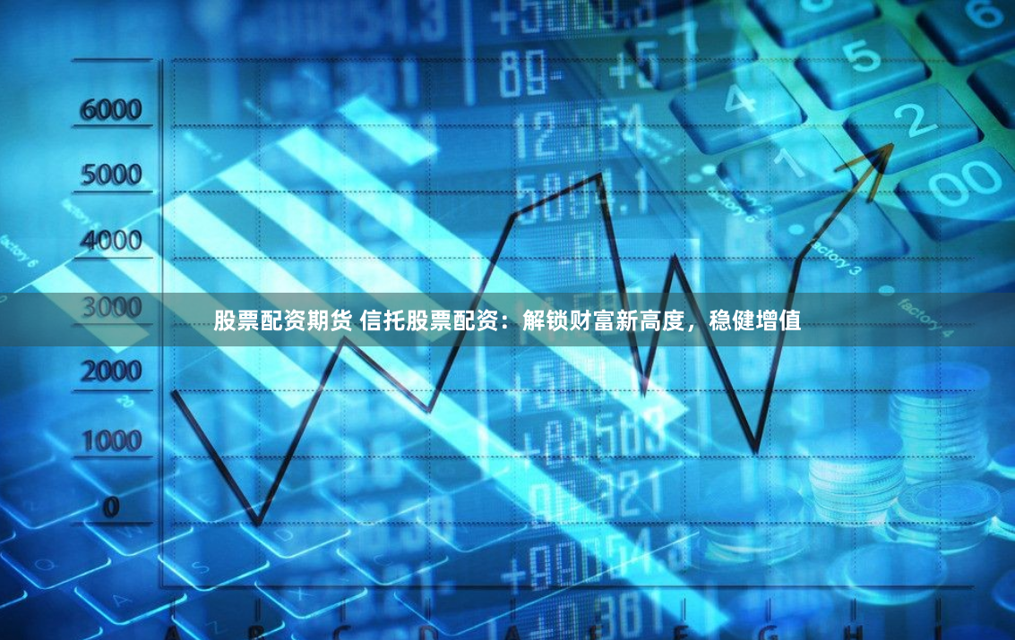 股票配资期货 信托股票配资：解锁财富新高度，稳健增值