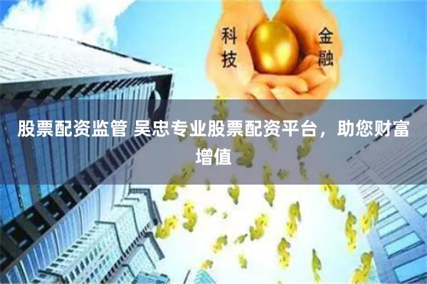 股票配资监管 吴忠专业股票配资平台，助您财富增值