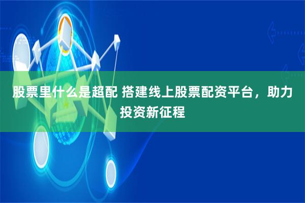 股票里什么是超配 搭建线上股票配资平台，助力投资新征程
