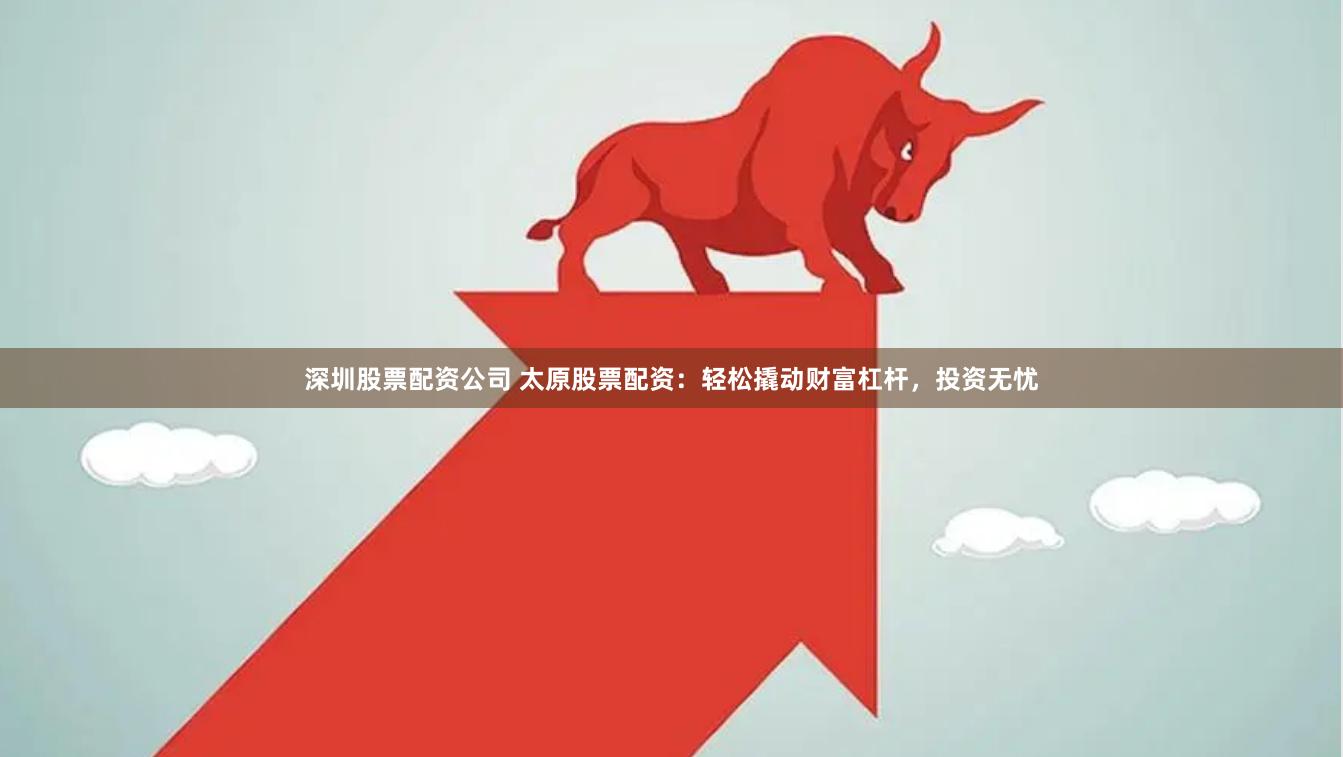 深圳股票配资公司 太原股票配资：轻松撬动财富杠杆，投资无忧