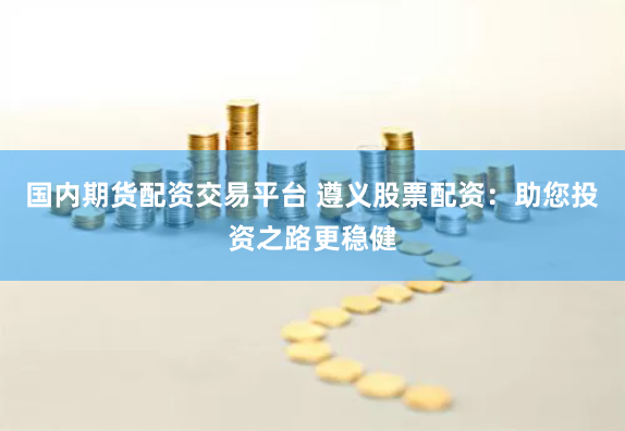 国内期货配资交易平台 遵义股票配资：助您投资之路更稳健