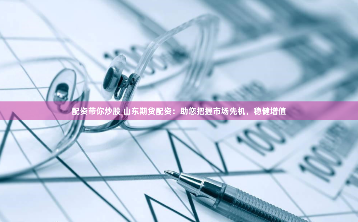 配资带你炒股 山东期货配资：助您把握市场先机，稳健增值