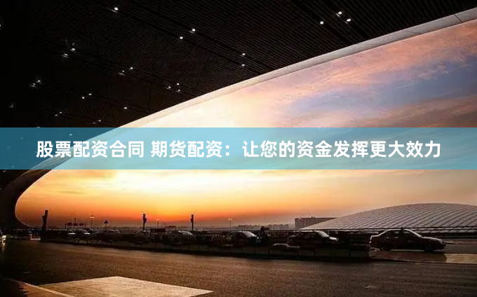 股票配资合同 期货配资：让您的资金发挥更大效力