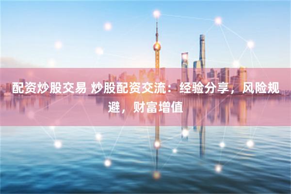 配资炒股交易 炒股配资交流：经验分享，风险规避，财富增值