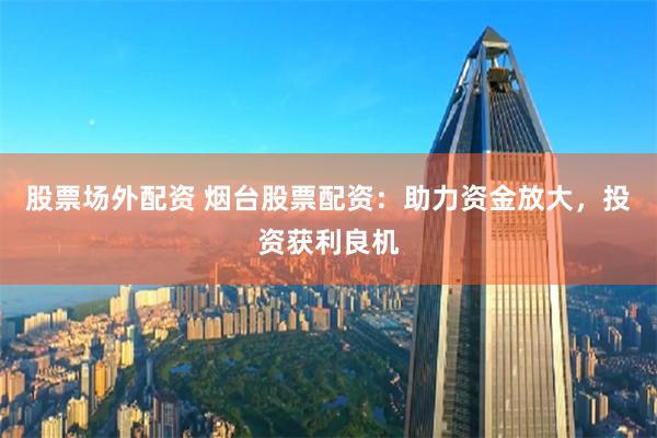 股票场外配资 烟台股票配资：助力资金放大，投资获利良机