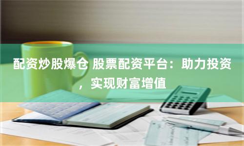 配资炒股爆仓 股票配资平台：助力投资，实现财富增值