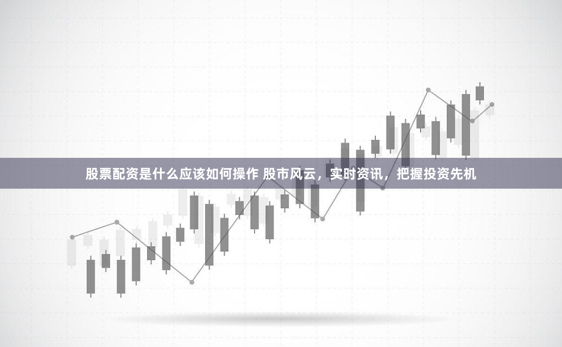 股票配资是什么应该如何操作 股市风云，实时资讯，把握投资先机