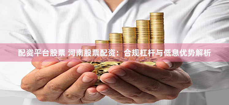 配资平台股票 河南股票配资：合规杠杆与低息优势解析