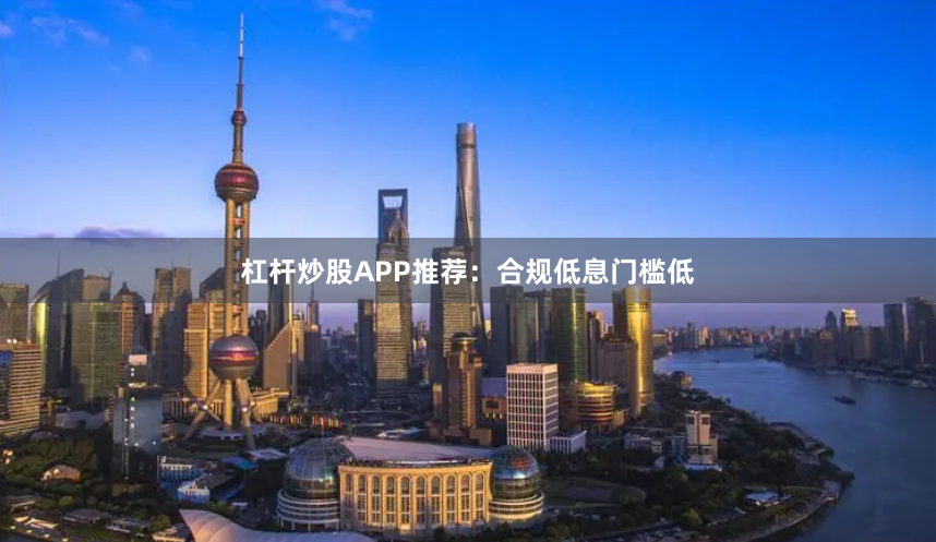 杠杆炒股APP推荐：合规低息门槛低