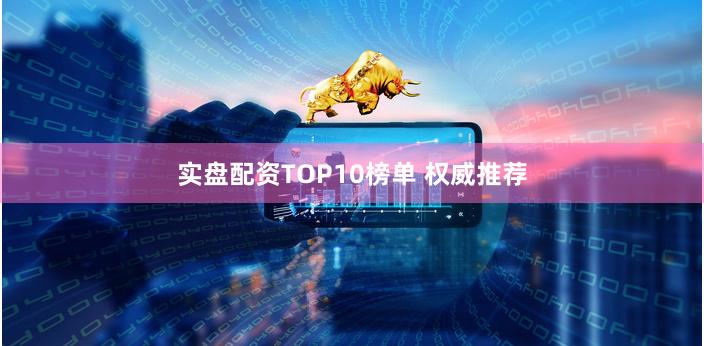 实盘配资TOP10榜单 权威推荐